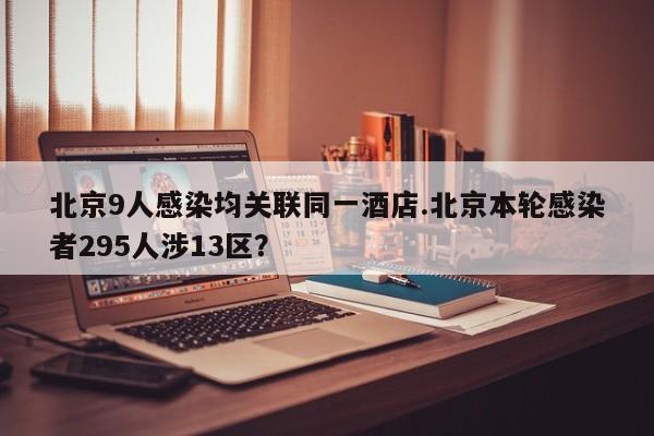 北京9人感染均关联同一酒店.北京本轮感染者295人涉13区？