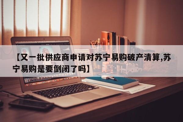 【又一批供应商申请对苏宁易购破产清算,苏宁易购是要倒闭了吗】