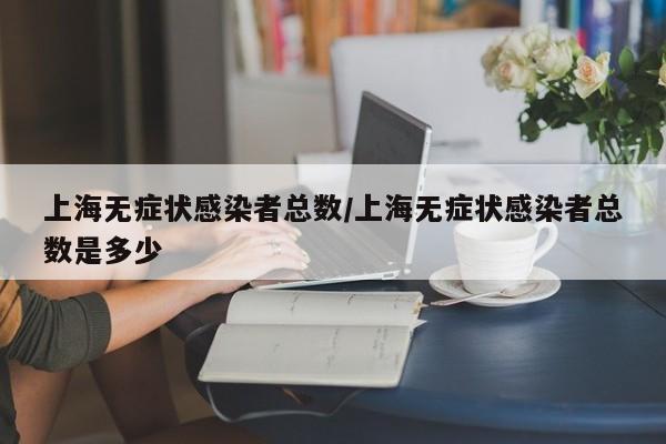 上海无症状感染者总数/上海无症状感染者总数是多少