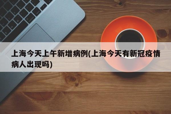 上海今天上午新增病例(上海今天有新冠疫情病人出现吗)