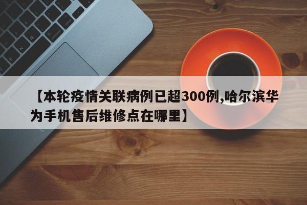 【本轮疫情关联病例已超300例,哈尔滨华为手机售后维修点在哪里】
