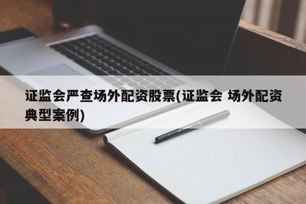证监会严查场外配资股票(证监会 场外配资典型案例)
