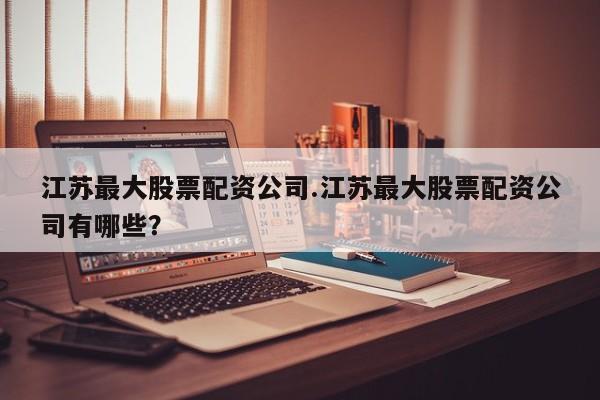 江苏最大股票配资公司.江苏最大股票配资公司有哪些？