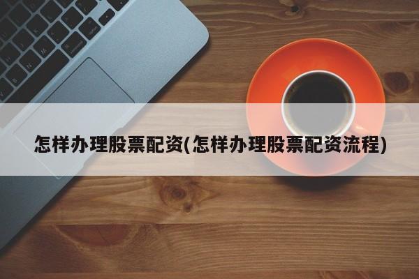 怎样办理股票配资(怎样办理股票配资流程)