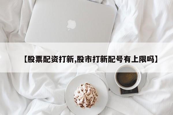 【股票配资打新,股市打新配号有上限吗】