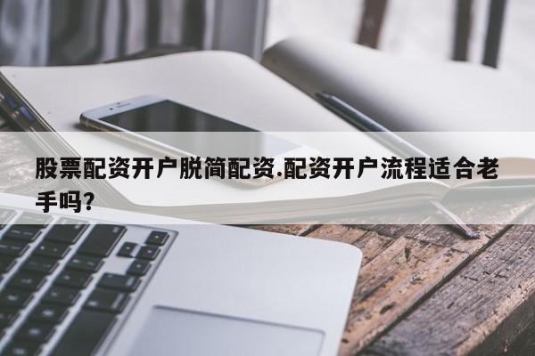 股票配资开户脱简配资.配资开户流程适合老手吗？