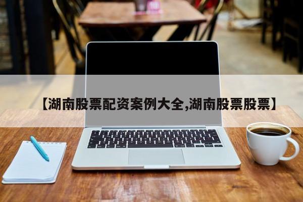 【湖南股票配资案例大全,湖南股票股票】