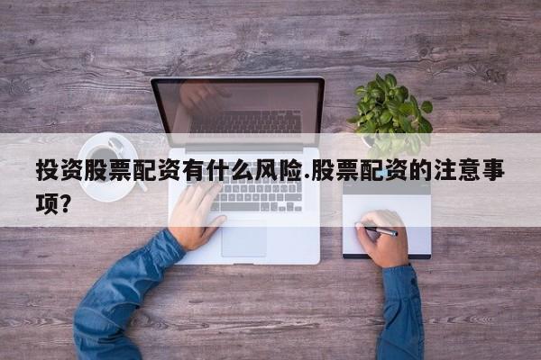 投资股票配资有什么风险.股票配资的注意事项？