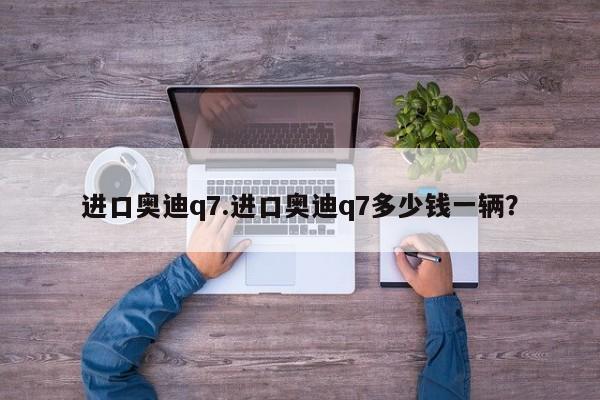 进口奥迪q7.进口奥迪q7多少钱一辆？