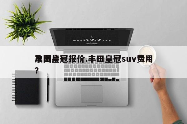 丰田皇冠报价.丰田皇冠suv费用及图片？