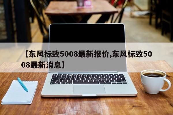 【东风标致5008最新报价,东风标致5008最新消息】