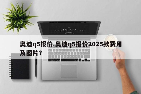 奥迪q5报价.奥迪q5报价2025款费用及图片？