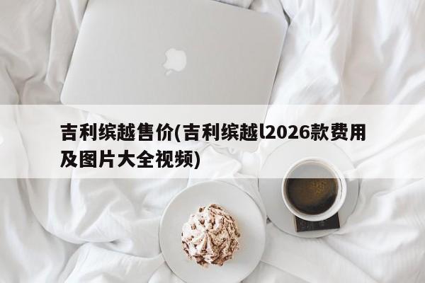 吉利缤越售价(吉利缤越l2026款费用及图片大全视频)